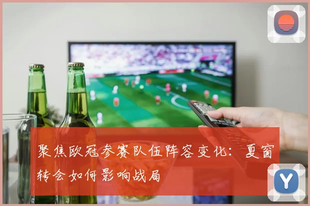 聚焦欧冠参赛队伍阵容变化：夏窗转会如何影响战局